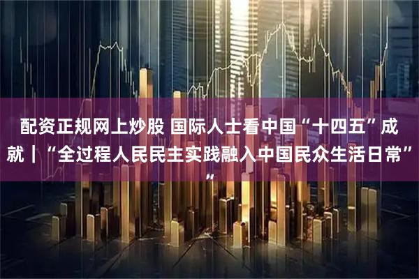 配资正规网上炒股 国际人士看中国“十四五”成就｜“全过程人民民主实践融入中国民众生活日常”