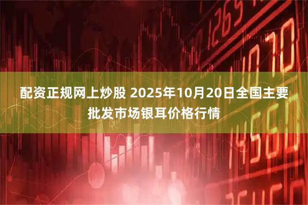 配资正规网上炒股 2025年10月20日全国主要批发市场银耳价格行情