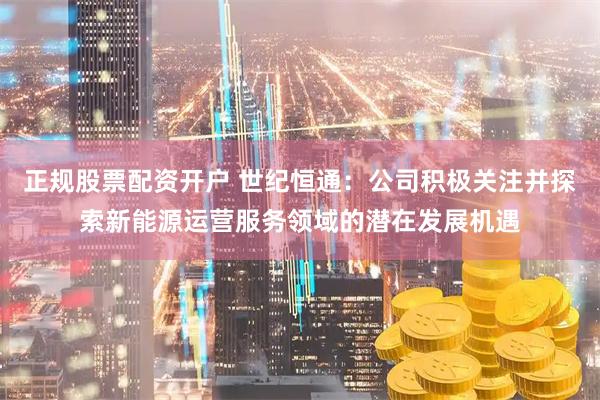 正规股票配资开户 世纪恒通：公司积极关注并探索新能源运营服务领域的潜在发展机遇