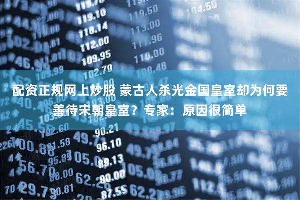 配资正规网上炒股 蒙古人杀光金国皇室却为何要善待宋朝皇室？专家：原因很简单