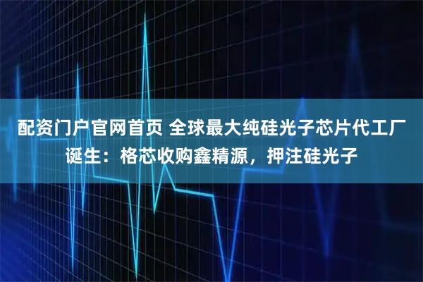 配资门户官网首页 全球最大纯硅光子芯片代工厂诞生：格芯收购鑫精源，押注硅光子