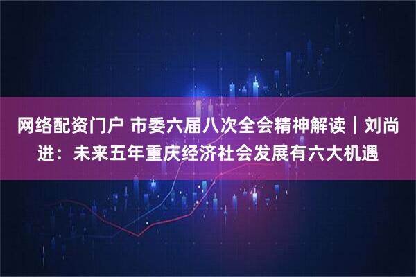 网络配资门户 市委六届八次全会精神解读｜刘尚进：未来五年重庆经济社会发展有六大机遇