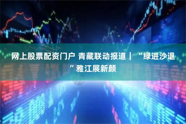 网上股票配资门户 青藏联动报道｜ “绿进沙退”雅江展新颜