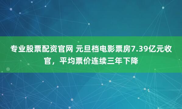 专业股票配资官网 元旦档电影票房7.39亿元收官，平均票价连续三年下降