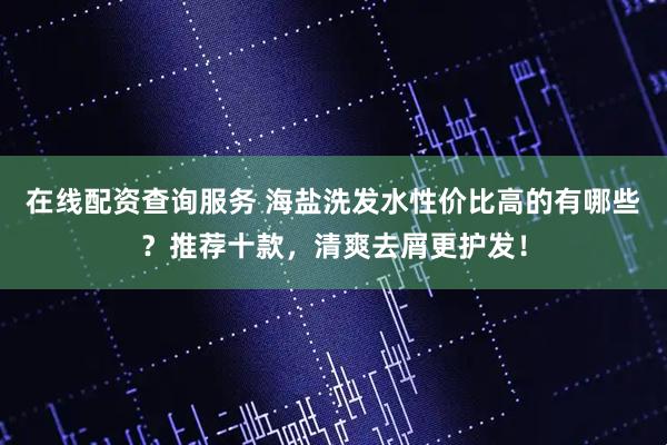 在线配资查询服务 海盐洗发水性价比高的有哪些？推荐十款，清爽去屑更护发！