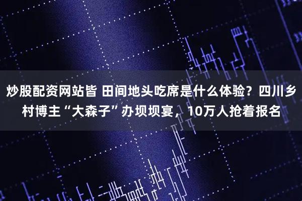 炒股配资网站皆 田间地头吃席是什么体验？四川乡村博主“大森子”办坝坝宴，10万人抢着报名