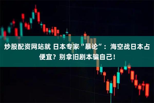 炒股配资网站就 日本专家“暴论”：海空战日本占便宜？别拿旧剧本骗自己！