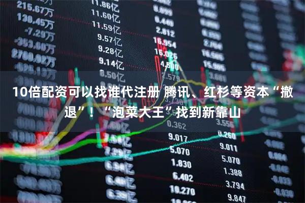 10倍配资可以找谁代注册 腾讯、红杉等资本“撤退”！“泡菜大王”找到新靠山