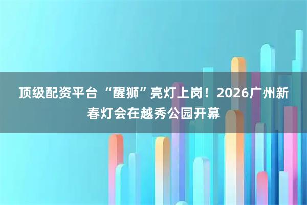 顶级配资平台 “醒狮”亮灯上岗！2026广州新春灯会在越秀公园开幕