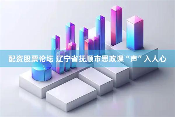 配资股票论坛 辽宁省抚顺市思政课“声”入人心