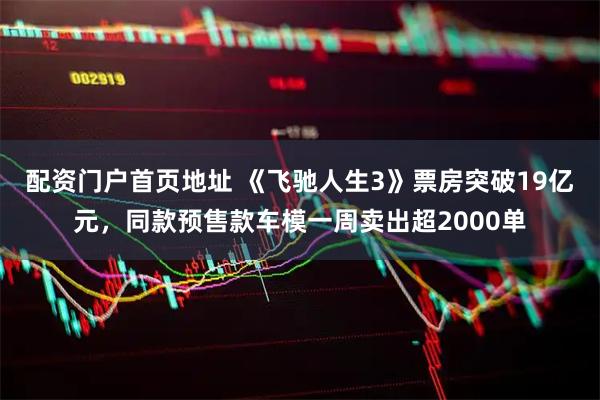 配资门户首页地址 《飞驰人生3》票房突破19亿元，同款预售款车模一周卖出超2000单