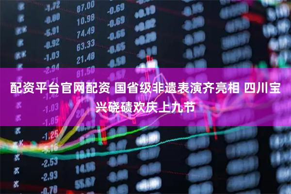 配资平台官网配资 国省级非遗表演齐亮相 四川宝兴硗碛欢庆上九节