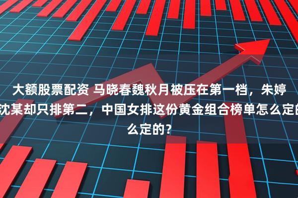 大额股票配资 马晓春魏秋月被压在第一档，朱婷搭沈某却只排第二，中国女排这份黄金组合榜单怎么定的？