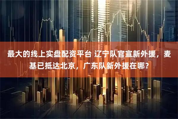 最大的线上实盘配资平台 辽宁队官宣新外援，麦基已抵达北京，广东队新外援在哪？