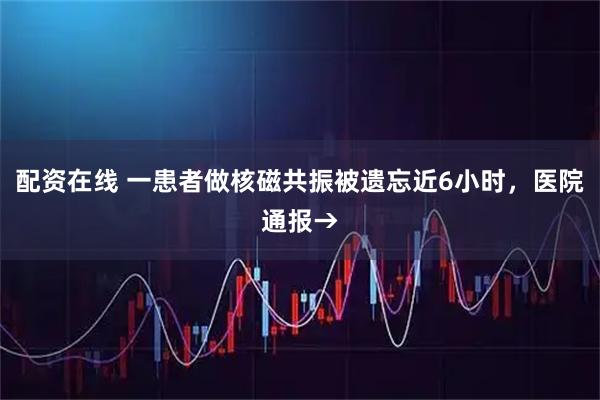 配资在线 一患者做核磁共振被遗忘近6小时，医院通报→