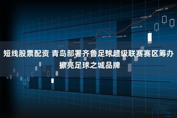 短线股票配资 青岛部署齐鲁足球超级联赛赛区筹办 擦亮足球之城品牌